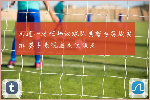 大连一方吧热议球队调整与备战安排 赛季表现成关注焦点