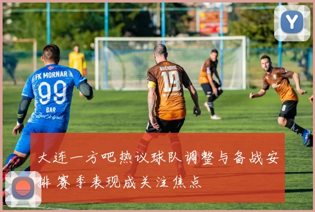 大连一方吧热议球队调整与备战安排 赛季表现成关注焦点
