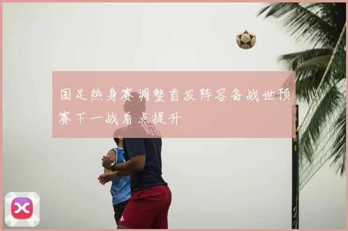国足热身赛调整首发阵容备战世预赛下一战看点提升