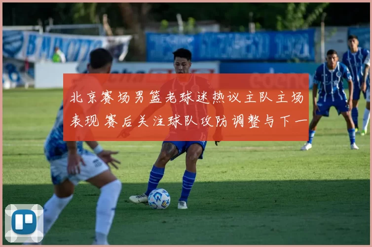 北京赛场男篮老球迷热议主队主场表现 赛后关注球队攻防调整与下一战前景