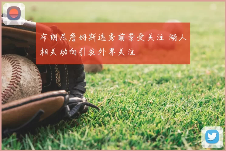 布朗尼詹姆斯选秀前景受关注 湖人相关动向引发外界关注