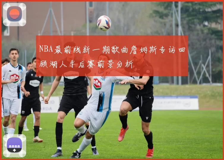 NBA最前线新一期歌曲詹姆斯专访回顾湖人季后赛前景分析