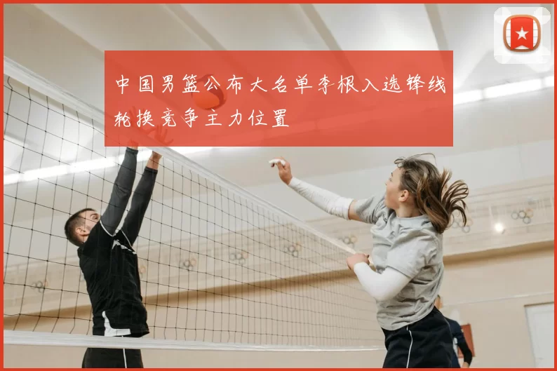 中国男篮公布大名单李根入选锋线轮换竞争主力位置