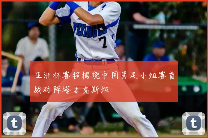 亚洲杯赛程揭晓中国男足小组赛首战对阵塔吉克斯坦