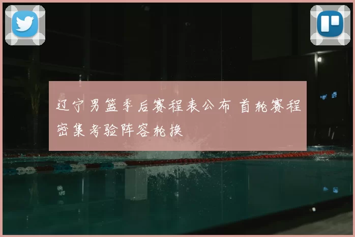 辽宁男篮季后赛程表公布 首轮赛程密集考验阵容轮换
