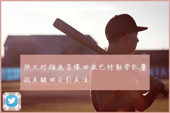 热火对雄鹿录像回放巴特勒带队鏖战关键回合引关注