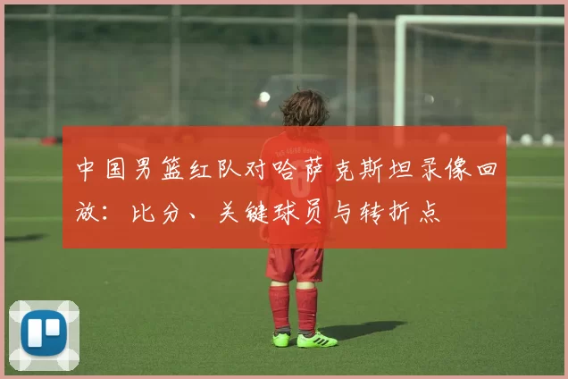 中国男篮红队对哈萨克斯坦录像回放：比分、关键球员与转折点