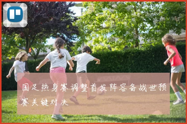 国足热身赛调整首发阵容备战世预赛关键对决
