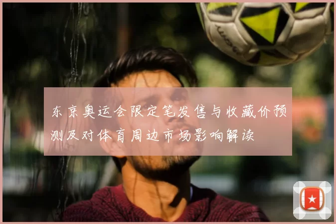 东京奥运会限定笔发售与收藏价预测及对体育周边市场影响解读