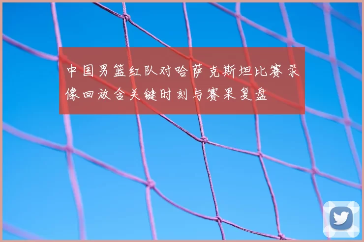 中国男篮红队对哈萨克斯坦比赛录像回放含关键时刻与赛果复盘