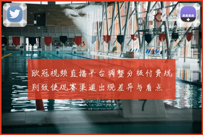 欧冠视频直播平台调整分级付费规则致使观赛渠道出现差异与看点