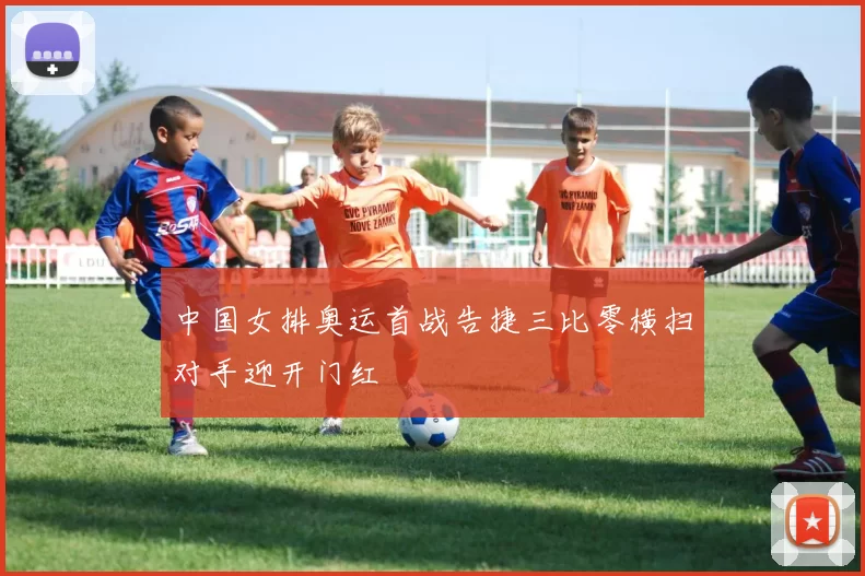中国女排奥运首战告捷三比零横扫对手迎开门红