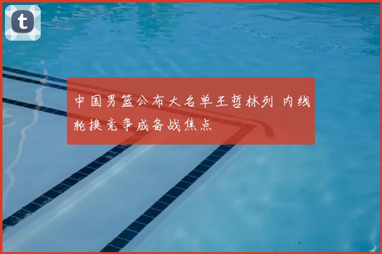 中国男篮公布大名单王哲林列 内线轮换竞争成备战焦点