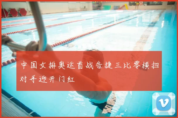 中国女排奥运首战告捷三比零横扫对手迎开门红