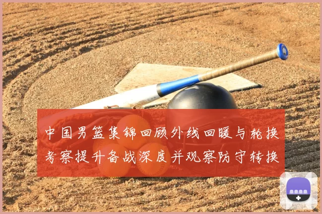 中国男篮集锦回顾外线回暖与轮换考察提升备战深度并观察防守转换效果