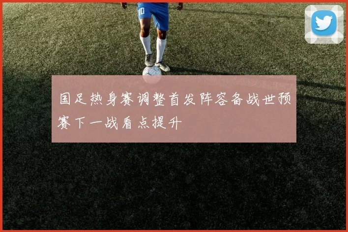 国足热身赛调整首发阵容备战世预赛下一战看点提升