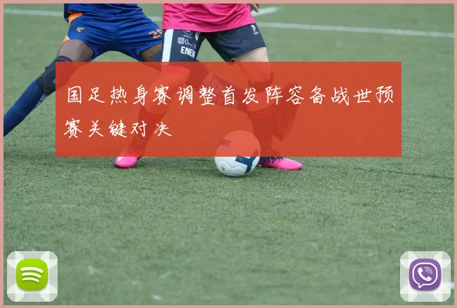 国足热身赛调整首发阵容备战世预赛关键对决