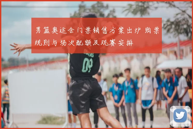男篮奥运会门票销售方案出炉 购票规则与场次配额及观赛安排