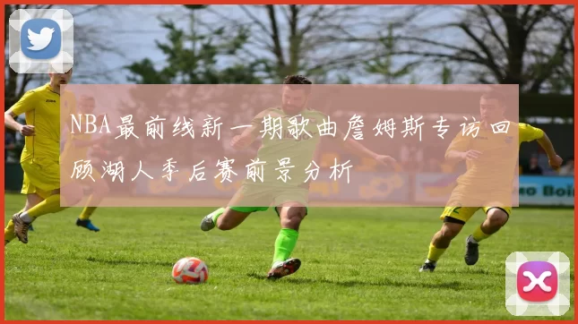 NBA最前线新一期歌曲詹姆斯专访回顾湖人季后赛前景分析