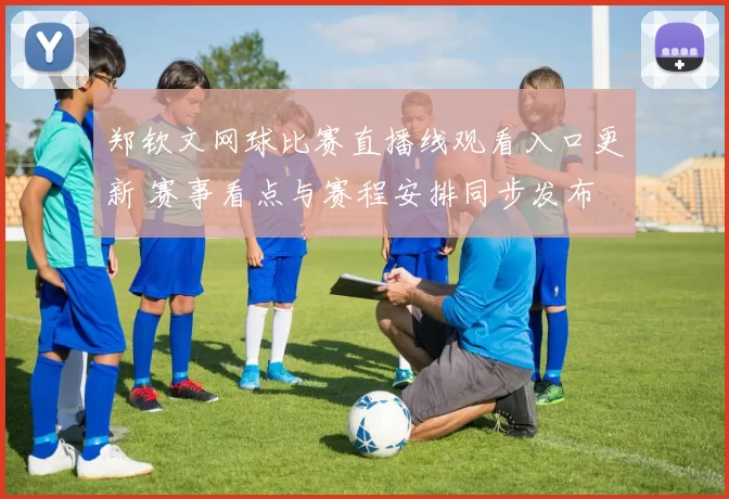 郑钦文网球比赛直播线观看入口更新 赛事看点与赛程安排同步发布