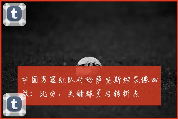 中国男篮红队对哈萨克斯坦录像回放：比分、关键球员与转折点