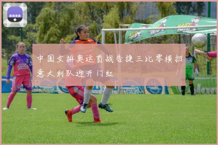 中国女排奥运首战告捷三比零横扫意大利队迎开门红