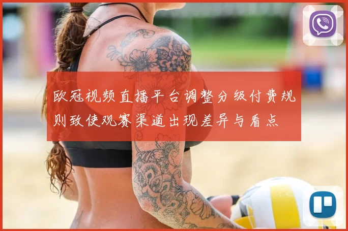 欧冠视频直播平台调整分级付费规则致使观赛渠道出现差异与看点