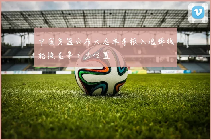 中国男篮公布大名单李根入选锋线轮换竞争主力位置