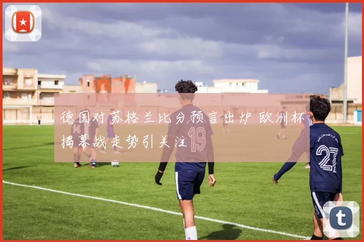 德国对苏格兰比分预言出炉 欧洲杯揭幕战走势引关注