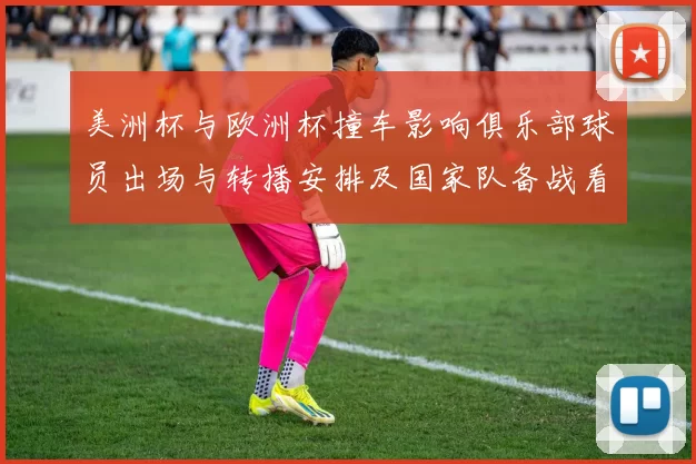 美洲杯与欧洲杯撞车影响俱乐部球员出场与转播安排及国家队备战看点