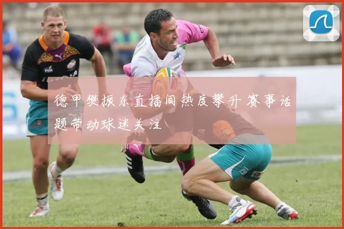 德甲樊振东直播间热度攀升 赛事话题带动球迷关注