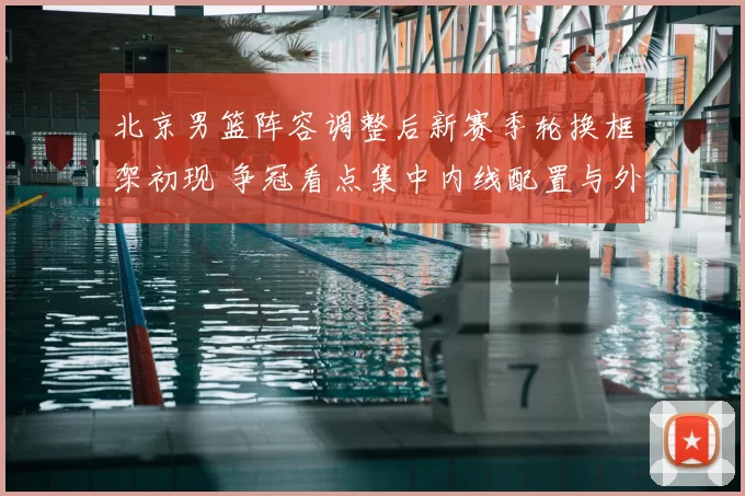 北京男篮阵容调整后新赛季轮换框架初现 争冠看点集中内线配置与外援搭配