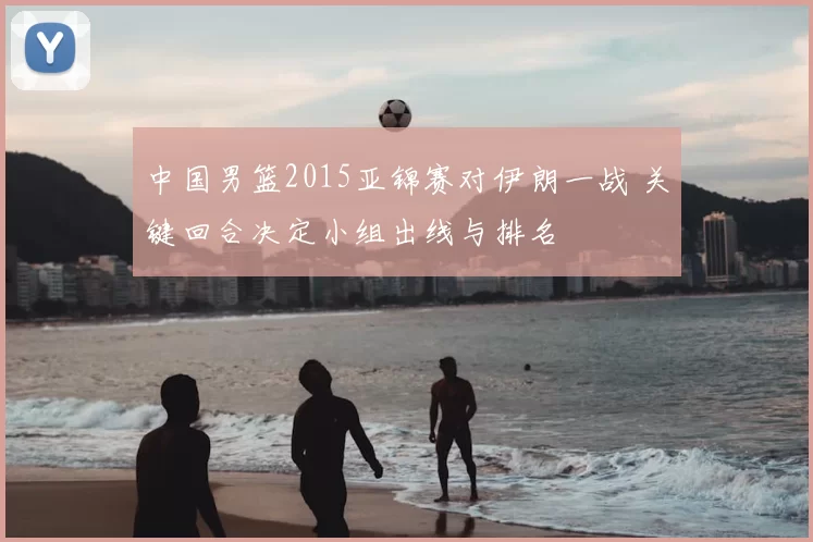 中国男篮2015亚锦赛对伊朗一战 关键回合决定小组出线与排名