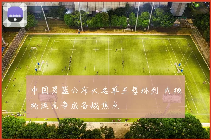 中国男篮公布大名单王哲林列 内线轮换竞争成备战焦点