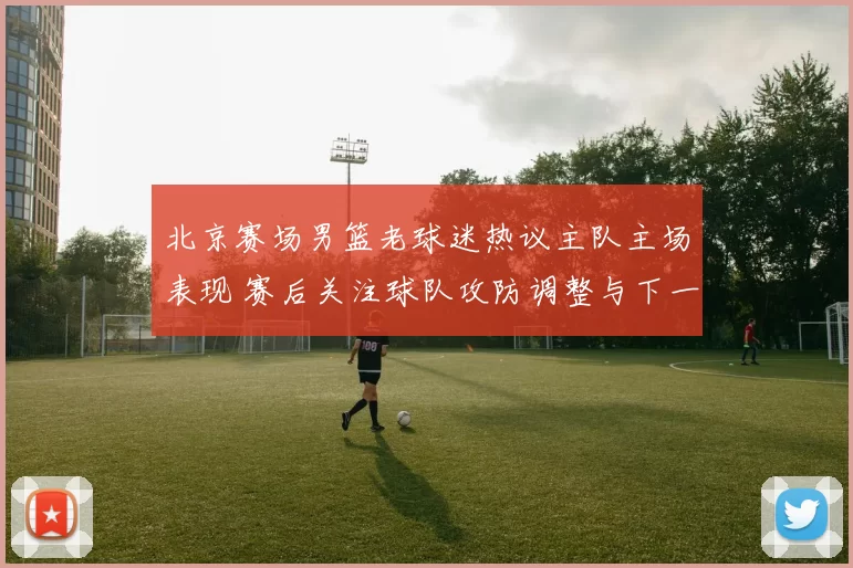 北京赛场男篮老球迷热议主队主场表现 赛后关注球队攻防调整与下一战前景