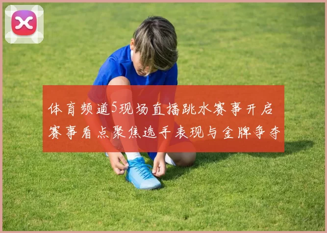 体育频道5现场直播跳水赛事开启 赛事看点聚焦选手表现与金牌争夺