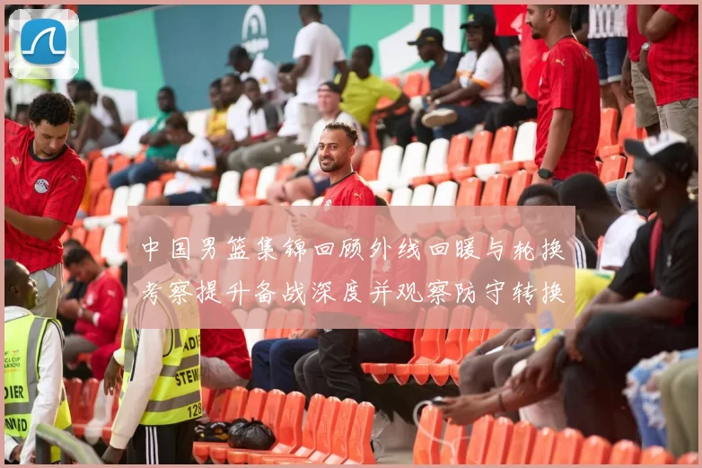 中国男篮集锦回顾外线回暖与轮换考察提升备战深度并观察防守转换效果