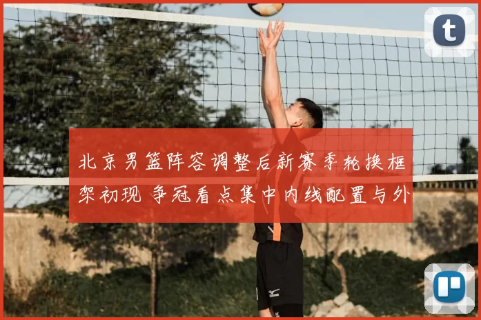 北京男篮阵容调整后新赛季轮换框架初现 争冠看点集中内线配置与外援搭配
