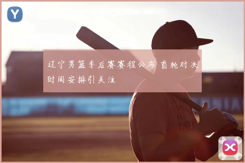辽宁男篮季后赛赛程公布 首轮对决时间安排引关注