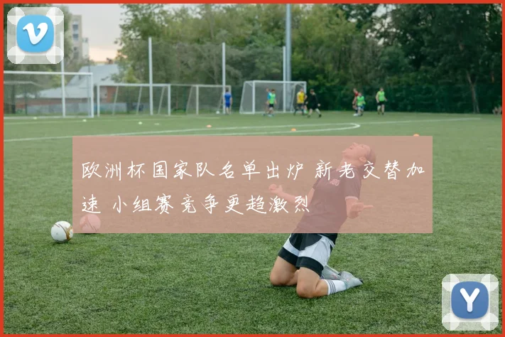 欧洲杯国家队名单出炉 新老交替加速 小组赛竞争更趋激烈