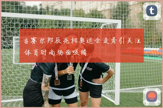吉赛尔邦辰亮相奥运会走秀引关注 体育时尚场面吸睛