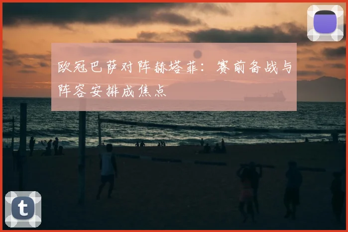 欧冠巴萨对阵赫塔菲:赛前备战与阵容安排成焦点