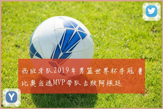 西班牙队2019年男篮世界杯夺冠 鲁比奥当选MVP带队击败阿根廷