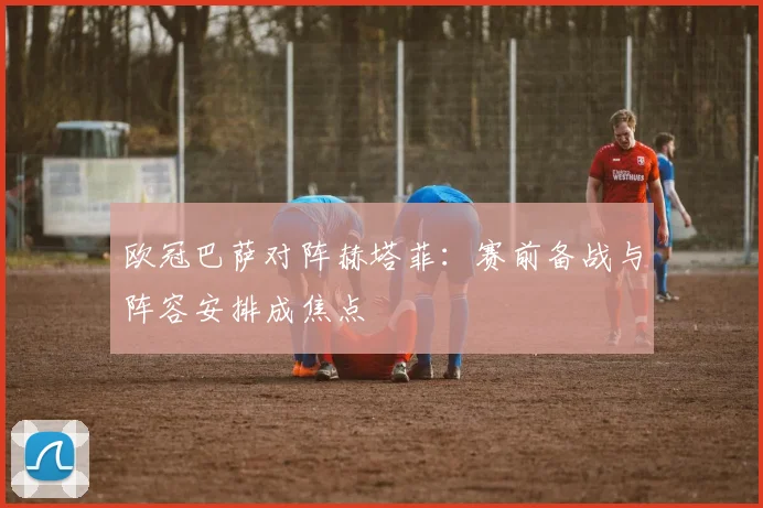 欧冠巴萨对阵赫塔菲：赛前备战与阵容安排成焦点