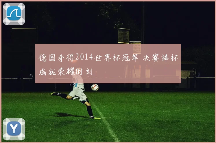 德国夺得2014世界杯冠军 决赛捧杯成就荣耀时刻